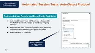 Taming Complex
Collaboration Apps Automated Session Tests: Auto-Detect Protocol
● Automated Session Tests (AST) can now auto-detect the
most effective network protocol for monitoring outgoing
sessions
● Eliminates the need to continually monitor and (potentially)
modify test settings based on app/location changes
● One-click setup for new tests
Optimized Agent Results and Zero-Config Test Setup
Setting will be default
for newly created
ASTs
 