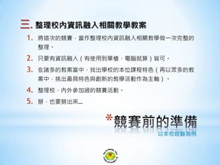 三. 整理校內資訊融入相關教學教案
1. 將這次的競賽，當作整理校內資訊融入相關教學做一次完整的
整理。
2. 只要有資訊融入（有使用到單槍、電腦就算）皆可。
3. 在諸多的教案當中，找出學校的本位課程特色（再以眾多的教
案中，挑出最具特色與創新的教學活動作為主軸）。
4. 整理校、內外參加過的競賽活動。
5. 掰，也要掰出來…
* 以本校經驗為例
 
