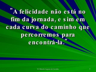 "A felicidade não está no fim da jornada, e sim em cada curva do caminho que percorremos para encontrá-la." 