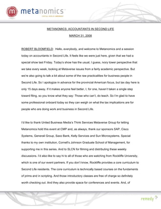 METANOMICS: ACCOUNTANTS IN SECOND LIFE

                                       MARCH 31, 2008



ROBERT BLOOMFIELD: Hello, everybody, and welcome to Metanomics and a session

today on accountants in Second Life. It feels like we were just here, given that we had a

special show last Friday. Today’s show has the usual, I guess, ivory tower perspective that

we take every week, looking at Metaverse issues from a fairly academic perspective. But

we’re also going to talk a bit about some of the raw practicalities for business people in

Second Life. So I apologize in advance for the provincial American focus, but tax day here is

only 15 days away. If it makes anyone feel better, I, for one, haven’t taken a single step

toward filing, so you know what they say: Those who can’t, do teach. So I’m glad to have

some professional onboard today so they can weigh on what the tax implications are for

people who are doing work and business in Second Life.



I’d like to thank United Business Media’s Think Services Metaverse Group for letting

Metanomics hold this event at CMP and, as always, thank our sponsors SAP, Cisco

Systems, Generali Group, Saxo Bank, Kelly Services and Sun Microsystems. Special

thanks to my own institution, Cornell’s Johnson Graduate School of Management, for

supporting me in this series. And to SLCN for filming and distributing these weekly

discussions. I’d also like to say hi to all of those who are watching from Rockliffe University,

which is one of our event partners. If you don’t know, Rockliffe provides a core curriculum to

Second Life residents. The core curriculum is technically based courses on the fundaments

of prims and in scripting. And those introductory classes are free of charge so definitely

worth checking out. And they also provide space for conferences and events. And, of
 