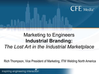 Marketing to Engineers
Industrial Branding:
The Lost Art in the Industrial Marketplace
Rich Thompson, Vice President of Marketing, ITW Welding North America
 