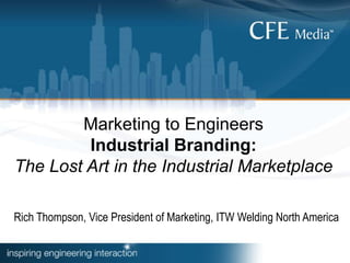 Marketing to Engineers
Industrial Branding:
The Lost Art in the Industrial Marketplace
Rich Thompson, Vice President of Marketing, ITW Welding North America
 