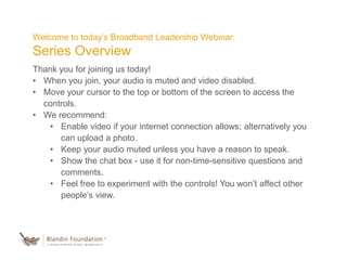 Welcome to today’s Broadband Leadership Webinar:
Series Overview
Thank you for joining us today!
• When you join, your audio is muted and video disabled.
• Move your cursor to the top or bottom of the screen to access the
controls.
• We recommend:
• Enable video if your internet connection allows; alternatively you
can upload a photo.
• Keep your audio muted unless you have a reason to speak.
• Show the chat box - use it for non-time-sensitive questions and
comments.
• Feel free to experiment with the controls! You won’t affect other
people’s view.
 