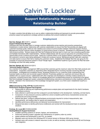 Calvin T. Locklear4901 Winterlochen Rd · Raleigh, NC 27603 · Phone: 910-374-9626 · Email: locklear@redhat.com
Support Relationship Manager
Relationship Builder
Objective
To obtain a position that will allow me to use my skills in relationship-building and teamwork to provide personalized,
proactive support and guidance to strategic partners to address their product enablement needs.
Employment
Red Hat, Raleigh, NC 01/2013 – present
Support Relationship Manager
Partnered with Red Hat sales team to manage customer relationship across reactive and proactive perspectives.
Established a trusted adviser relationship with customer stakeholders to ensure that Red Hat activities are aligned with
customer's business goals. Acted as main interface and conduit of communication between Technical Support, Product
Management and the customer where escalation of critical product issues is required. Developed an understanding of Red
Hat's product portfolio. Worked closely with Red Hat Professional Services team to hand over new consulting opportunities
and facilitate transistions after implementation. Worked collaboratively with the account executives for promoting revenue
opportunities across a diverse account base. Acted as a customer liaison to the Support Delivery organization to ensure that
the customer's concerns were being addressed in timely and courteous manner. Maintained periodic calls with customers
and sales teams to ensure Red Hat is meeting the customers needs. Established the Raleigh Red Hat user group for the
purposes of community technical outreach in local Triangle region. Established myself as a go-to person for Red Hat tower
knowledge and Red Hat safety warden.
Red Hat, Raleigh, NC 08/2010-01/2013
Technical Support Engineer
As a member of the system management SBR ensured that customers got the maximum value from Red Hat's products and
subscriptions. Supported customers by responding within designated SLA to incoming inquiries concerning Red Hat
technologies. Investigated and troubleshot issues, developed solutions for our customers while understanding their
business needs via phone and via remote support methods. Proactively updated our customers and ensure they are
satisfied with our support service. Collaborated with other engineers and developers to develop creative solutions for
customers, including product fixes. Shared my knowledge gained from troubleshooting issues by contributing to the global
Red Hat knowledge management system; presented troubleshooting instructions and solutions to other engineers within the
domain. Assisted in the maintenance of the knowledge management system, as a KCS coach. Established myself as a
team player.
IBM(Contracted by CTG), RTP NC 03/2006-08/2010
Performance Analysis Engineer/Test Engineer
 Responsible for defining and implementing performance analysis plans and experiments for the client’s hardware
and software products.
 Data collection is performed and then analyzed to provide feedback to the development, marketing, and test teams.
 Comparison of new products to previous platforms is done to baseline performance characteristics across new
architectures and product families.
 Defined test plans, configure software/hardware environments required to conduct measurements, take
measurements, and analyze data for reports and presentation.
 Identified performance deficiencies and delivered recommendations for improvement.
 Designed test plans to identify performance bottlenecks and worked with the development team on potential
solutions.
Purkinje, St. Louis MO 07/2005-02/2006
Desktop/Network Support technician
 Installed operating systems on servers, laptops, and workstations.
 Performed operating system upgrades and maintenance on systems under my control.
 Added software and peripherals to user PCs, as needed.
 Migrated users and servers from Windows NT 4.0 server domain to Windows 2003 server domain.
 Assisted users with access to network resources on-site, as well as remotely, including Microsoft AD and Exchange
user integration.
 