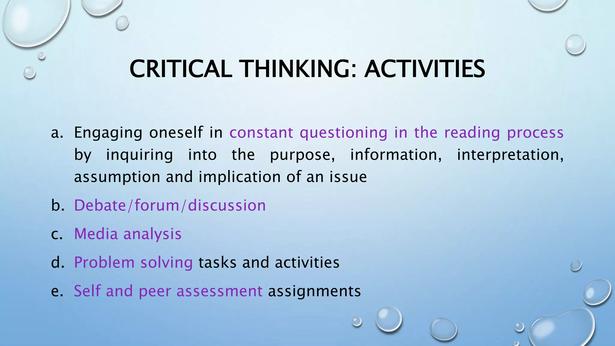 CRITICAL THINKING: ACTIVITIES
a. Engaging oneself in constant questioning in the reading process
by inquiring into the purpose, information, interpretation,
assumption and implication of an issue
b. Debate/forum/discussion
c. Media analysis
d. Problem solving tasks and activities
e. Self and peer assessment assignments
 