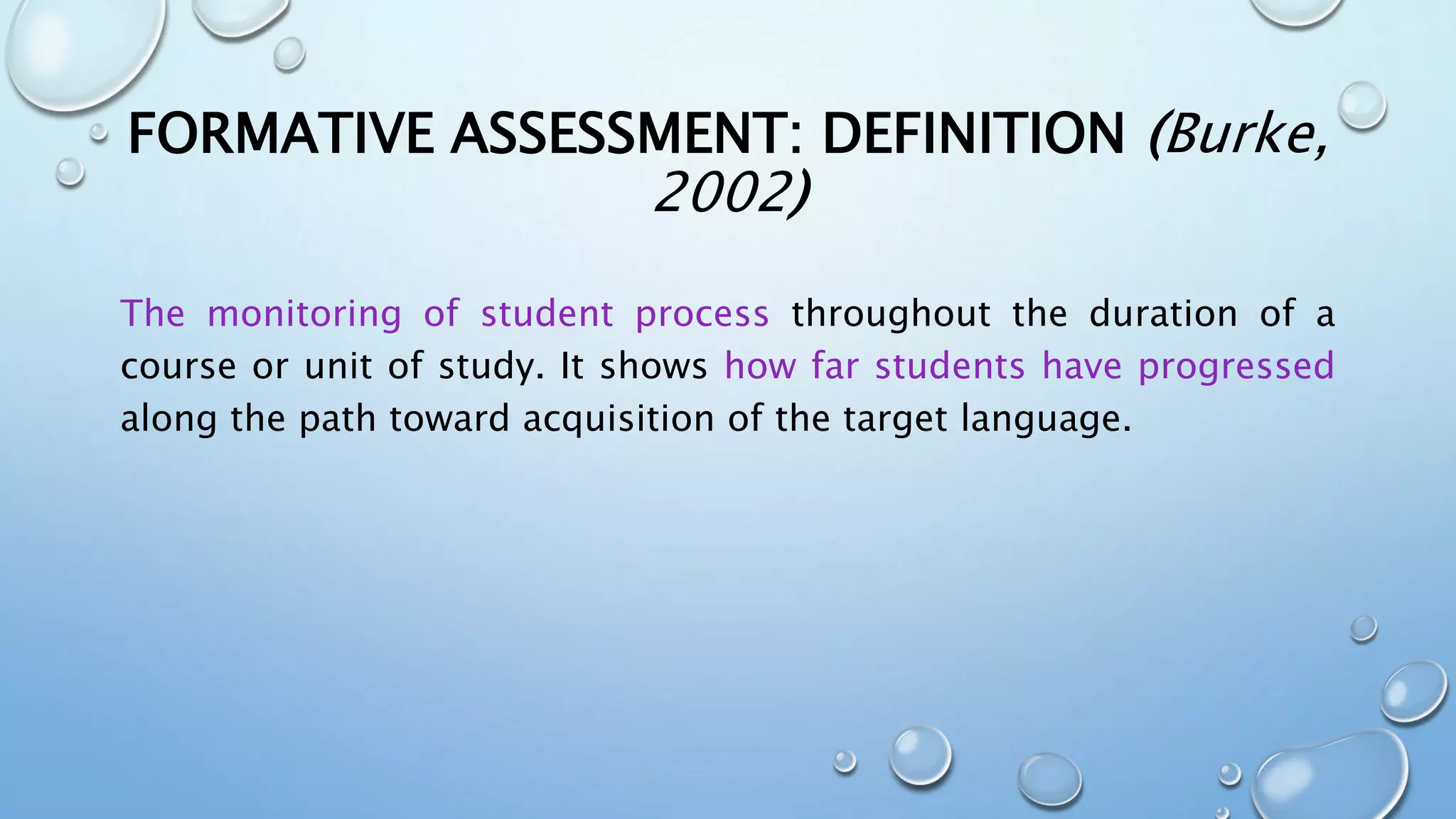 FORMATIVE ASSESSMENT: DEFINITION (Burke,
2002)
The monitoring of student process throughout the duration of a
course or unit of study. It shows how far students have progressed
along the path toward acquisition of the target language.
 