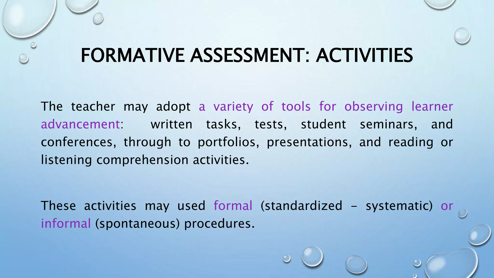FORMATIVE ASSESSMENT: ACTIVITIES
The teacher may adopt a variety of tools for observing learner
advancement: written tasks, tests, student seminars, and
conferences, through to portfolios, presentations, and reading or
listening comprehension activities.
These activities may used formal (standardized - systematic) or
informal (spontaneous) procedures.
 