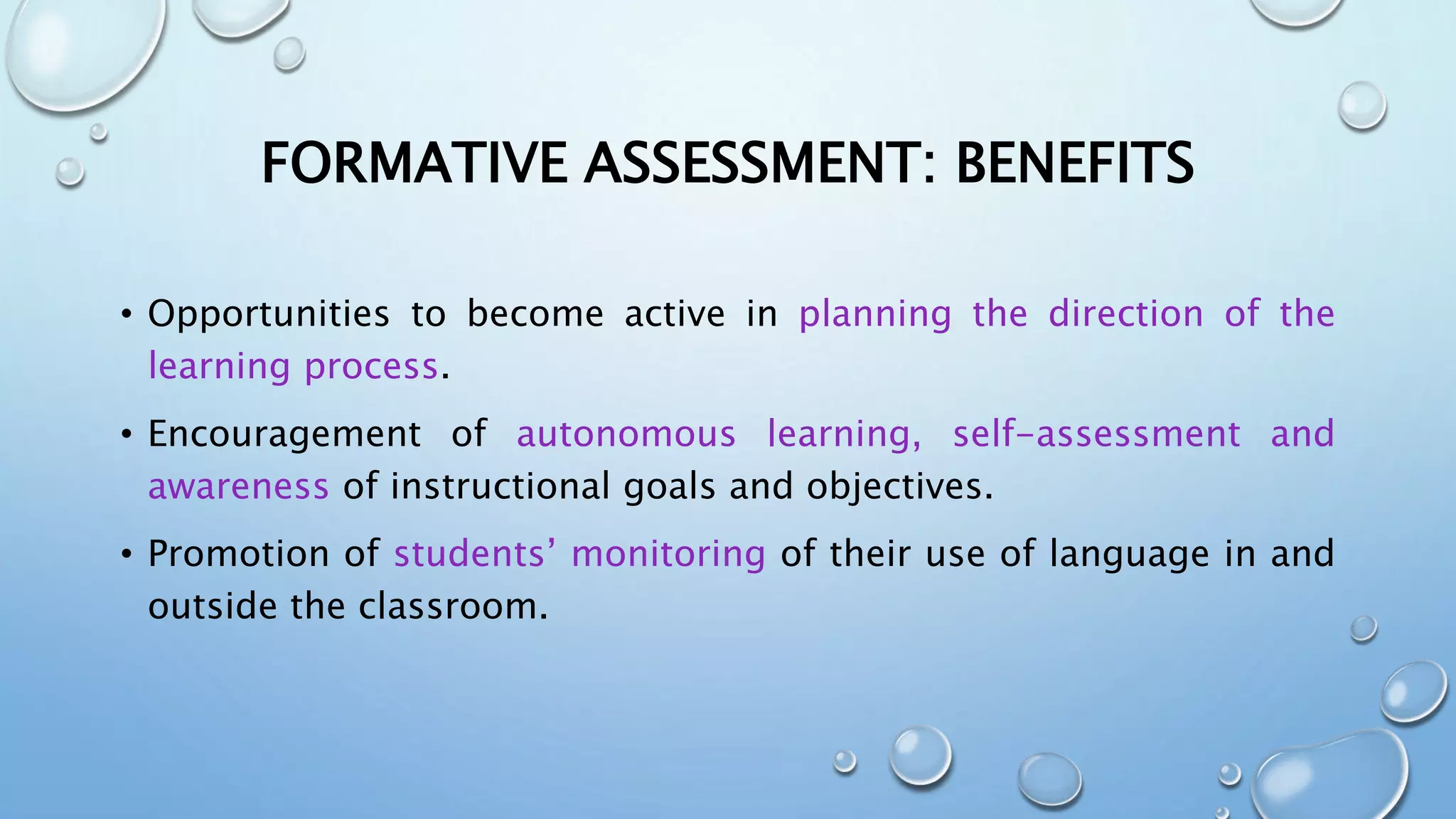 FORMATIVE ASSESSMENT: BENEFITS
• Opportunities to become active in planning the direction of the
learning process.
• Encouragement of autonomous learning, self-assessment and
awareness of instructional goals and objectives.
• Promotion of students’ monitoring of their use of language in and
outside the classroom.
 