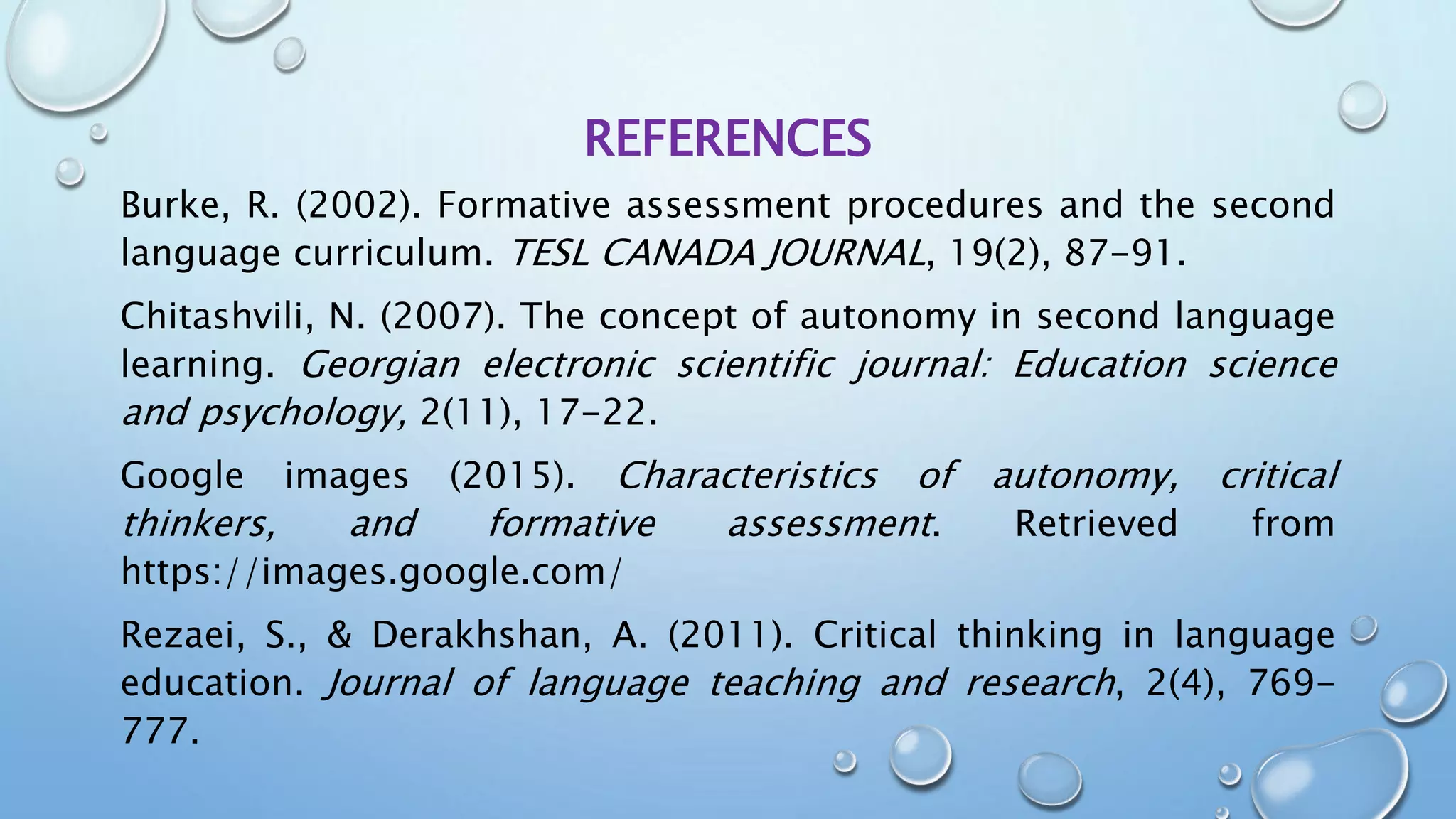 REFERENCES
Burke, R. (2002). Formative assessment procedures and the second
language curriculum. TESL CANADA JOURNAL, 19(2), 87-91.
Chitashvili, N. (2007). The concept of autonomy in second language
learning. Georgian electronic scientific journal: Education science
and psychology, 2(11), 17-22.
Google images (2015). Characteristics of autonomy, critical
thinkers, and formative assessment. Retrieved from
https://images.google.com/
Rezaei, S., & Derakhshan, A. (2011). Critical thinking in language
education. Journal of language teaching and research, 2(4), 769-
777.
 