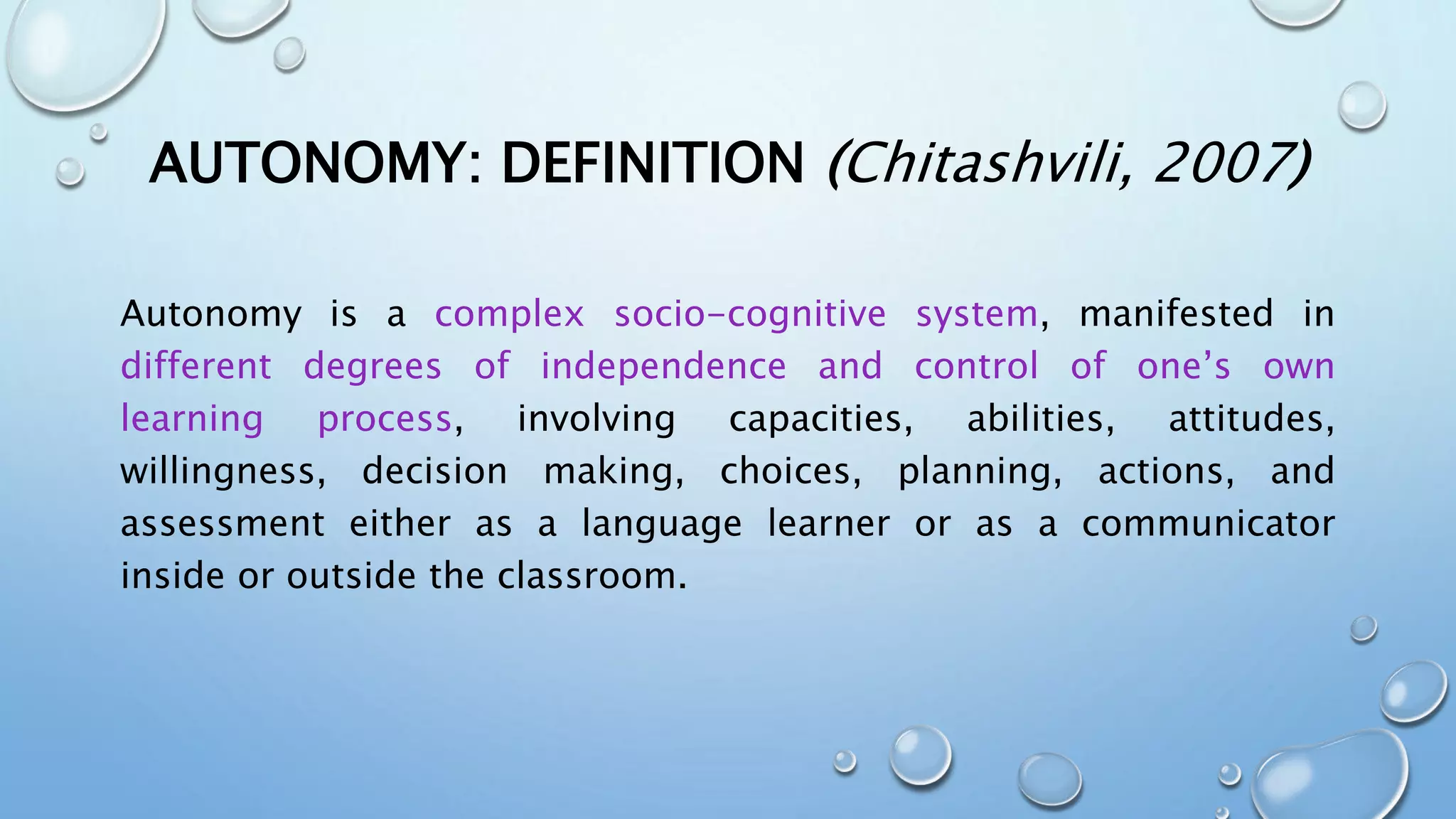 AUTONOMY: DEFINITION (Chitashvili, 2007)
Autonomy is a complex socio-cognitive system, manifested in
different degrees of independence and control of one’s own
learning process, involving capacities, abilities, attitudes,
willingness, decision making, choices, planning, actions, and
assessment either as a language learner or as a communicator
inside or outside the classroom.
 
