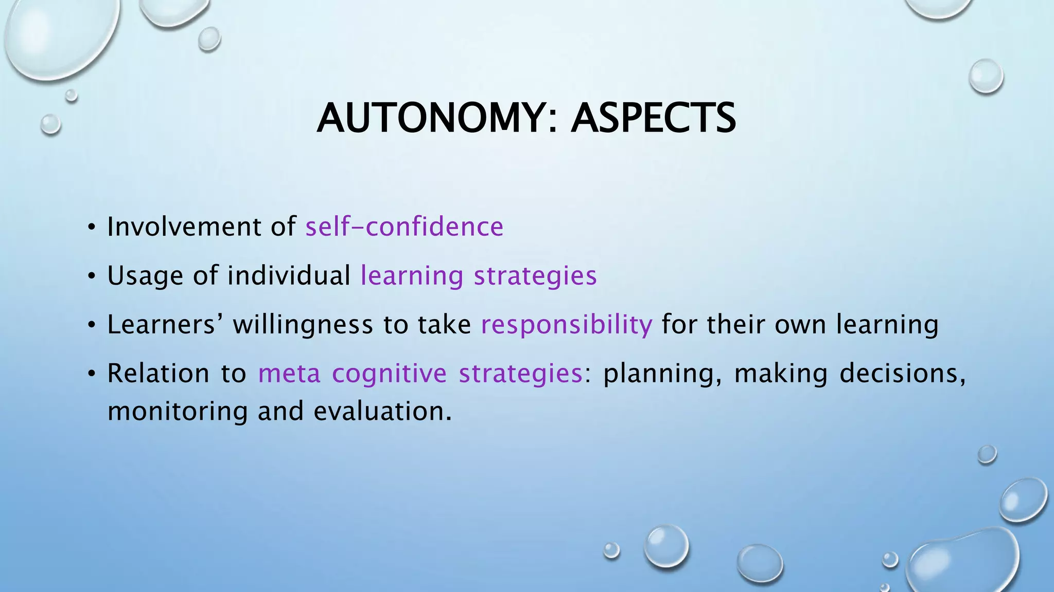 AUTONOMY: ASPECTS
• Involvement of self-confidence
• Usage of individual learning strategies
• Learners’ willingness to take responsibility for their own learning
• Relation to meta cognitive strategies: planning, making decisions,
monitoring and evaluation.
 