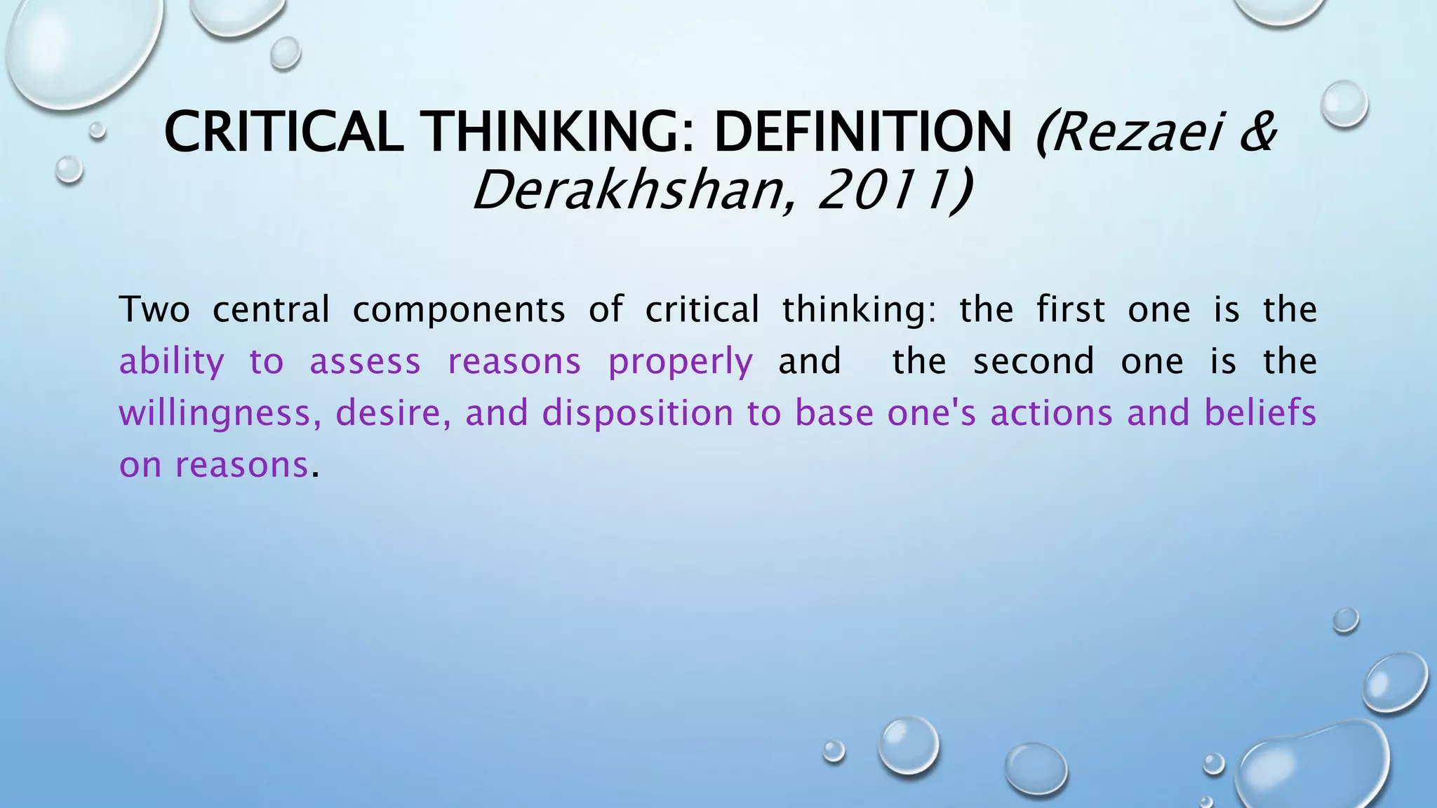 CRITICAL THINKING: DEFINITION (Rezaei &
Derakhshan, 2011)
Two central components of critical thinking: the first one is the
ability to assess reasons properly and the second one is the
willingness, desire, and disposition to base one's actions and beliefs
on reasons.
 