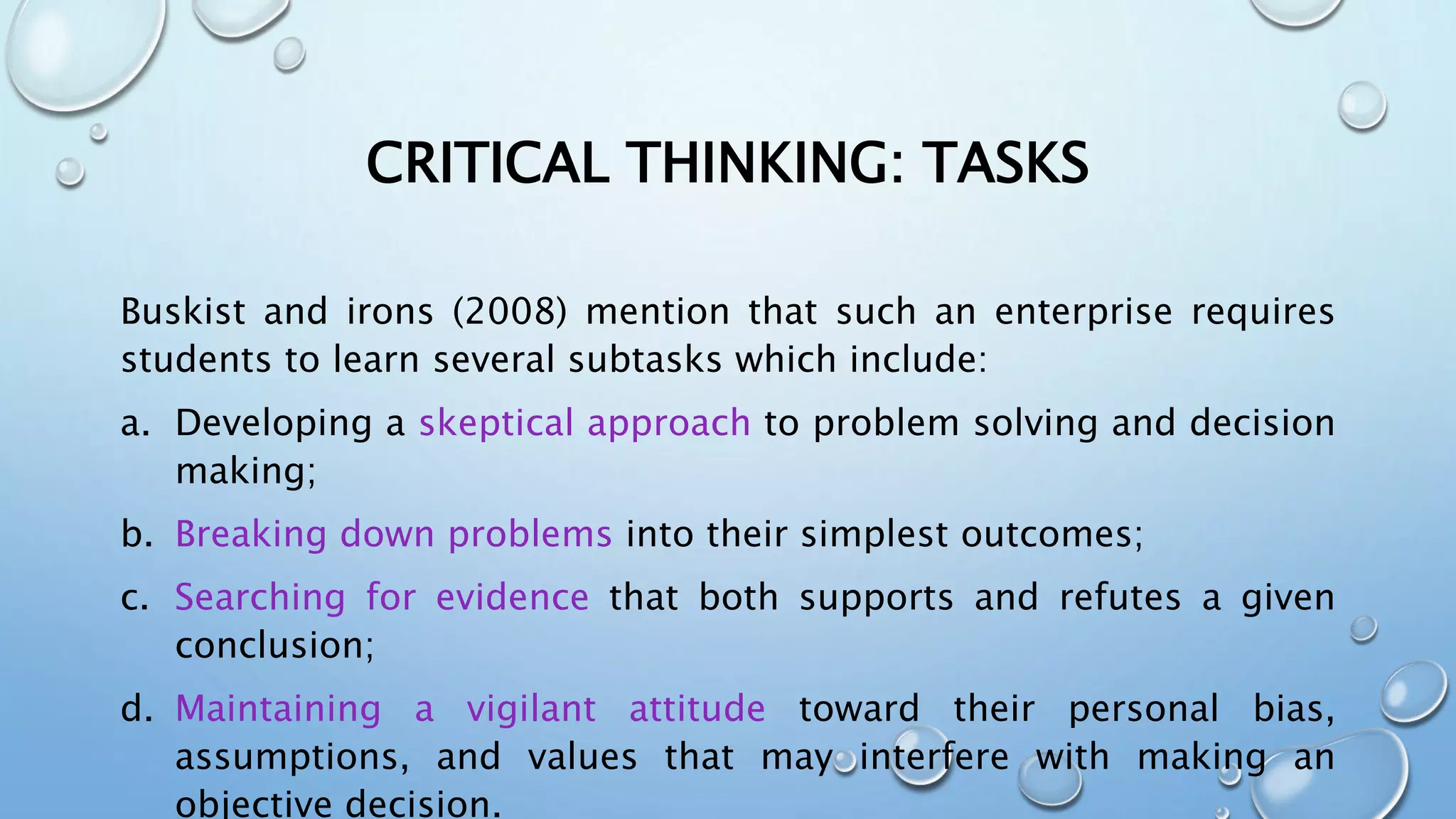 CRITICAL THINKING: TASKS
Buskist and irons (2008) mention that such an enterprise requires
students to learn several subtasks which include:
a. Developing a skeptical approach to problem solving and decision
making;
b. Breaking down problems into their simplest outcomes;
c. Searching for evidence that both supports and refutes a given
conclusion;
d. Maintaining a vigilant attitude toward their personal bias,
assumptions, and values that may interfere with making an
objective decision.
 