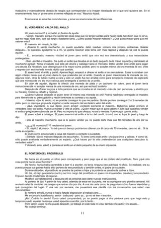 11
masculina y eventualmente dotada de rasgos que corresponden a la imagen idealizada de lo que uno quisiera ser. En el
enamoramiento hay un yo me amo al verme reflejado en vos." Mauricio Abadi.
Enamorarse es amar las coincidencias, y amar es enamorarse de las diferencias.
EL VERDADERO VALOR DEL ANILLO
Un joven concurrió a un sabio en busca de ayuda.
- Vengo, maestro, porque me siento tan poca cosa que no tengo fuerzas para hacer nada. Me dicen que no sirvo,
que no hago nada bien, que soy torpe y bastante tonto. ¿Cómo puedo mejorar maestro?. ¿Qué puedo hacer para que me
valoren más?
El maestro, sin mirarlo, le dijo:
- ¡Cuánto lo siento muchacho, no puedo ayudarte, debo resolver primero mis propios problemas. Quizás
después... Si quisieras ayudarme tú a mí, yo podría resolver este tema con más rapidez y después tal vez te pueda
ayudar.
- E... encantado, maestro -titubeó el joven pero sintió que otra vez era desvalorizado y sus necesidades
postergadas-.
- Bien -asintió el maestro-. Se quitó un anillo que llevaba en el dedo pequeño de la mano izquierda y dándoselo al
muchacho agregó: Toma el caballo que está allí afuera y cabalga hasta el mercado. Debo vender este anillo para pagar
una deuda. Es necesario que obtengas por él la mayor suma posible, pero no aceptes menos de una moneda de oro. Vete
y regresa con esa moneda lo más rápido que puedas.
El joven tomó el anillo y partió. Apenas llegó, empezó a ofrecer el anillo a los mercaderes. Estos lo miraban con
algún interés hasta que el joven decía lo que pretendía por el anillo. Cuando el joven mencionaba la moneda de oro,
algunos reían, otros le daban vuelta la cara y sólo un viejito fue tan amable como para tomarse la molestia de explicarle
que una moneda de oro era muy valiosa para entregarla a cambio de un anillo.
En afán de ayudar, alguien le ofreció una moneda de plata y un cacharro de cobre, pero el joven tenía
instrucciones de no aceptar menos de una moneda de oro, así que rechazó la oferta.
Después de ofrecer su joya a toda persona que se cruzaba en el mercado -más de cien personas- y abatido por
su fracaso, montó su caballo y regresó.
¡Cuánto hubiese deseado el joven tener él mismo esa moneda de oro! Podría habérsela entregado al maestro
para liberarlo de su preocupación y recibir entonces su consejo y su ayuda.
- Maestro -dijo- lo siento, no es posible conseguir lo que me pediste. Quizás pudiera conseguir 2 ó 3 monedas de
plata, pero no creo que yo pueda engañar a nadie respecto del verdadero valor del anillo.
- ¡Qué importante lo que dijiste, joven amigo! -contestó sonriente el maestro-. Debemos saber primero el
verdadero valor del anillo. Vuelve a montar y vete al joyero. ¿Quién mejor que él para saberlo?. Dile que quisieras vender
el anillo y pregúntale cuánto da por él. Pero no importa lo que ofrezca, no se lo vendas. Vuelve aquí con mi anillo.
El joven volvió a cabalgar. El joyero examinó el anillo a la luz del candil, lo miró con su lupa, lo pesó y luego le
dijo:
- Dile al maestro, muchacho, que si lo quiere vender ya, no puedo darle más que 58 monedas de oro por su
anillo.
- ¿¿¿¿58 monedas???? -exclamó el joven-.
- Sí, -replicó el joyero-. Yo sé que con tiempo podríamos obtener por él cerca de 70 monedas, pero no sé... Si la
venta es urgente...
El joven corrió emocionado a casa del maestro a contarle lo sucedido.
- Siéntate -dijo el maestro después de escucharlo-. Tú eres como este anillo: una joya única y valiosa. Y como tal,
sólo puede evaluarte verdaderamente un experto. ¿Qué haces por la vida pretendiendo que cualquiera descubra tu
verdadero valor?
Y diciendo esto, volvió a ponerse el anillo en el dedo pequeño de su mano izquierda.
EL PORTERO DEL PROSTIBULO
No había en el pueblo un oficio peor conceptuado y peor pago que el de portero del prostíbulo. Pero ¿qué otra
cosa podría hacer aquel hombre?
De hecho, nunca había aprendido a leer ni a escribir, no tenía ninguna otra actividad ni oficio. En realidad, era su
puesto porque sus padres había sido portero de ese prostíbulo y también antes, el padre de su padre.
Durante décadas, el prostíbulo se pasaba de padres a hijos y la portería se pasaba de padres a hijos.
Un día, el viejo propietario murió y se hizo cargo del prostíbulo un joven con inquietudes, creativo y emprendedor.
El joven decidió modernizar el negocio.
Modificó las habitaciones y después citó al personal para darle nuevas instrucciones.
Al portero, le dijo: A partir de hoy usted, además de estar en la puerta, me va a preparar una planilla semanal. Allí
anotará usted la cantidad de parejas que entran día por día. A una de cada cinco, le preguntará cómo fueron atendidas y
qué corregirían del lugar. Y una vez por semana, me presentará esa planilla con los comentarios que usted crea
convenientes.
El hombre tembló, nunca le había faltado disposición al trabajo pero.....
Me encantaría satisfacerlo, señor - balbuceó - pero yo... yo no sé leer ni escribir.
¡Ah! ¡Cuánto lo siento! Como usted comprenderá, yo no puedo pagar a otra persona para que haga esto y
tampoco puedo esperar hasta que usted aprenda a escribir, por lo tanto...
Pero señor, usted no me puede despedir, yo trabajé en esto toda mi vida, también mi padre y mi abuelo...
No lo dejó terminar.
 