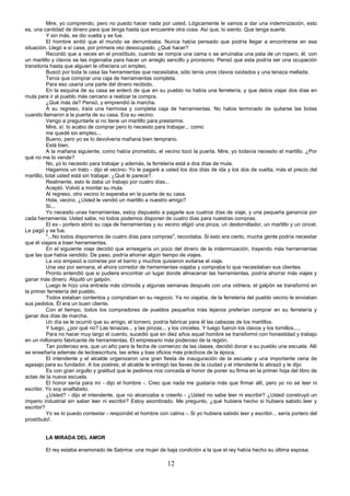 12
Mire, yo comprendo, pero no puedo hacer nada por usted. Lógicamente le vamos a dar una indemnización, esto
es, una cantidad de dinero para que tenga hasta que encuentre otra cosa. Así que, lo siento. Que tenga suerte.
Y sin más, se dio vuelta y se fue.
El hombre sintió que el mundo se derrumbaba. Nunca había pensado que podría llegar a encontrarse en esa
situación. Llegó a sí casa, por primera vez desocupado. ¿Qué hacer?
Recordó que a veces en el prostíbulo, cuando se rompía una cama o se arruinaba una pata de un ropero, él, con
un martillo y clavos se las ingeniaba para hacer un arreglo sencillo y provisorio. Pensó que esta podría ser una ocupación
transitoria hasta que alguien le ofreciera un empleo.
Buscó por toda la casa las herramientas que necesitaba, sólo tenía unos clavos oxidados y una tenaza mellada.
Tenía que comprar una caja de herramientas completa.
Para eso usaría una parte del dinero recibido.
En la esquina de su casa se enteró de que en su pueblo no había una ferretería, y que debía viajar dos días en
mula para ir al pueblo más cercano a realizar la compra.
¿Qué más da? Pensó, y emprendió la marcha.
A su regreso, traía una hermosa y completa caja de herramientas. No había terminado de quitarse las botas
cuando llamaron a la puerta de su casa. Era su vecino.
Vengo a preguntarle si no tiene un martillo para prestarme.
Mire, sí, lo acabo de comprar pero lo necesito para trabajar... como
me quedé sin empleo...
Bueno, pero yo se lo devolvería mañana bien temprano.
Está bien.
A la mañana siguiente, como había prometido, el vecino tocó la puerta. Mire, yo todavía necesito el martillo. ¿Por
qué no me lo vende?
No, yo lo necesito para trabajar y además, la ferretería está a dos días de mula.
Hagamos un trato - dijo el vecino- Yo le pagaré a usted los dos días de ida y los dos de vuelta, más el precio del
martillo, total usted está sin trabajar. ¿Qué le parece?.
Realmente, esto le daba un trabajo por cuatro días...
Aceptó. Volvió a montar su mula.
Al regreso, otro vecino lo esperaba en la puerta de su casa.
Hola, vecino. ¿Usted le vendió un martillo a nuestro amigo?
Sí...
Yo necesito unas herramientas, estoy dispuesto a pagarle sus cuatros días de viaje, y una pequeña ganancia por
cada herramienta. Usted sabe, no todos podemos disponer de cuatro días para nuestras compras.
El ex - portero abrió su caja de herramientas y su vecino eligió una pinza, un destornillador, un martillo y un cincel.
Le pagó y se fue.
"...No todos disponemos de cuatro días para compras", recordaba. Si esto era cierto, mucha gente podría necesitar
que él viajara a traer herramientas.
En el siguiente viaje decidió que arriesgaría un poco del dinero de la indemnización, trayendo más herramientas
que las que había vendido. De paso, podría ahorrar algún tiempo de viajes.
La voz empezó a correrse por el barrio y muchos quisieron evitarse el viaje.
Una vez por semana, el ahora corredor de herramientas viajaba y compraba lo que necesitaban sus clientes.
Pronto entendió que si pudiera encontrar un lugar donde almacenar las herramientas, podría ahorrar más viajes y
ganar más dinero. Alquiló un galpón.
Luego le hizo una entrada más cómoda y algunas semanas después con una vidriera, el galpón se transformó en
la primer ferretería del pueblo.
Todos estaban contentos y compraban en su negocio. Ya no viajaba, de la ferretería del pueblo vecino le enviaban
sus pedidos. Él era un buen cliente.
Con el tiempo, todos los compradores de pueblos pequeños más lejanos preferían comprar en su ferretería y
ganar dos días de marcha.
Un día se le ocurrió que su amigo, el tornero, podría fabricar para él las cabezas de los martillos.
Y luego, ¿por qué no? Las tenazas... y las pinzas... y los cinceles. Y luego fueron los clavos y los tornillos.....
Para no hacer muy largo el cuento, sucedió que en diez años aquel hombre se transformó con honestidad y trabajo
en un millonario fabricante de herramientas. El empresario más poderoso de la región.
Tan poderoso era, que un año para la fecha de comienzo de las clases, decidió donar a su pueblo una escuela. Allí
se enseñaría además de lectoescritura, las artes y loas oficios más prácticos de la época.
El intendente y el alcalde organizaron una gran fiesta de inauguración de la escuela y una importante cena de
agasajo para su fundador. A los postres, el alcalde le entregó las llaves de la ciudad y el intendente lo abrazó y le dijo:
Es con gran orgullo y gratitud que le pedimos nos conceda el honor de poner su firma en la primer hoja del libro de
actas de la nueva escuela.
El honor sería para mí - dijo el hombre -. Creo que nada me gustaría más que firmar allí, pero yo no sé leer ni
escribir. Yo soy analfabeto.
¿Usted? - dijo el intendente, que no alcanzaba a creerlo - ¿Usted no sabe leer ni escribir? ¿Usted construyó un
imperio industrial sin saber leer ni escribir? Estoy asombrado. Me pregunto, ¿qué hubiera hecho si hubiera sabido leer y
escribir?
Yo se lo puedo contestar - respondió el hombre con calma -. Si yo hubiera sabido leer y escribir... sería portero del
prostíbulo!.
LA MIRADA DEL AMOR
El rey estaba enamorado de Sabrina: una mujer de baja condición a la que el rey había hecho su última esposa.
 