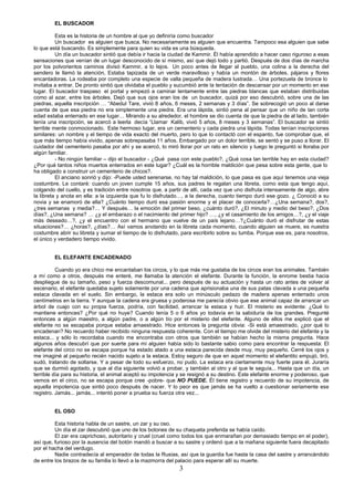 3
EL BUSCADOR
Esta es la historia de un hombre al que yo definiría como buscador
Un buscador es alguien que busca. No necesariamente es alguien que encuentra. Tampoco esa alguien que sabe
lo que está buscando. Es simplemente para quien su vida es una búsqueda.
Un día un buscador sintió que debía ir hacia la ciudad de Kammir. Él había aprendido a hacer caso riguroso a esas
sensaciones que venían de un lugar desconocido de sí mismo, así que dejó todo y partió. Después de dos días de marcha
por los polvorientos caminos divisó Kammir, a lo lejos. Un poco antes de llegar al pueblo, una colina a la derecha del
sendero le llamó la atención. Estaba tapizada de un verde maravilloso y había un montón de árboles, pájaros y flores
encantadoras. La rodeaba por completo una especie de valla pequeña de madera lustrada… Una portezuela de bronce lo
invitaba a entrar. De pronto sintió que olvidaba el pueblo y sucumbió ante la tentación de descansar por un momento en ese
lugar. El buscador traspaso el portal y empezó a caminar lentamente entre las piedras blancas que estaban distribuidas
como al azar, entre los árboles. Dejó que sus ojos eran los de un buscador, quizá por eso descubrió, sobre una de las
piedras, aquella inscripción … “Abedul Tare, vivió 8 años, 6 meses, 2 semanas y 3 días”. Se sobrecogió un poco al darse
cuenta de que esa piedra no era simplemente una piedra. Era una lápida, sintió pena al pensar que un niño de tan corta
edad estaba enterrado en ese lugar… Mirando a su alrededor, el hombre se dio cuenta de que la piedra de al lado, también
tenía una inscripción, se acercó a leerla decía “Llamar Kalib, vivió 5 años, 8 meses y 3 semanas”. El buscador se sintió
terrible mente conmocionado. Este hermoso lugar, era un cementerio y cada piedra una lápida. Todas tenían inscripciones
similares: un nombre y el tiempo de vida exacto del muerto, pero lo que lo contactó con el espanto, fue comprobar que, el
que más tiempo había vivido, apenas sobrepasaba 11 años. Embargado por un dolor terrible, se sentó y se puso a llorar. El
cuidador del cementerio pasaba por ahí y se acercó, lo miró llorar por un rato en silencio y luego le preguntó si lloraba por
algún familiar.
- No ningún familiar – dijo el buscador - ¿Qué pasa con este pueblo?, ¿Qué cosa tan terrible hay en esta ciudad?
¿Por qué tantos niños muertos enterrados en este lugar? ¿Cuál es la horrible maldición que pesa sobre esta gente, que lo
ha obligado a construir un cementerio de chicos?.
El anciano sonrió y dijo: -Puede usted serenarse, no hay tal maldición, lo que pasa es que aquí tenemos una vieja
costumbre. Le contaré: cuando un joven cumple 15 años, sus padres le regalan una libreta, como esta que tengo aquí,
colgando del cuello, y es tradición entre nosotros que, a partir de allí, cada vez que uno disfruta intensamente de algo, abre
la libreta y anota en ella: a la izquierda que fu lo disfrutado…, a la derecha, cuanto tiempo duró ese gozo. ¿ Conoció a su
novia y se enamoró de ella? ¿Cuánto tiempo duró esa pasión enorme y el placer de conocerla?…¿Una semana?, dos?,
¿tres semanas y media?… Y después… la emoción del primer beso, ¿cuánto duró?, ¿El minuto y medio del beso?, ¿Dos
días?, ¿Una semana? … ¿y el embarazo o el nacimiento del primer hijo? …, ¿y el casamiento de los amigos…?, ¿y el viaje
más deseado…?, ¿y el encuentro con el hermano que vuelve de un país lejano…?¿Cuánto duró el disfrutar de estas
situaciones?… ¿horas?, ¿días?… Así vamos anotando en la libreta cada momento, cuando alguien se muere, es nuestra
costumbre abrir su libreta y sumar el tiempo de lo disfrutado, para escribirlo sobre su tumba. Porque ese es, para nosotros,
el único y verdadero tiempo vivido.
EL ELEFANTE ENCADENADO
Cuando yo era chico me encantaban los circos, y lo que más me gustaba de los circos eran los animales. También
a mí como a otros, después me enteré, me llamaba la atención el elefante. Durante la función, la enrome bestia hacia
despliegue de su tamaño, peso y fuerza descomunal... pero después de su actuación y hasta un rato antes de volver al
escenario, el elefante quedaba sujeto solamente por una cadena que aprisionaba una de sus patas clavada a una pequeña
estaca clavada en el suelo. Sin embargo, la estaca era solo un minúsculo pedazo de madera apenas enterrado unos
centímetros en la tierra. Y aunque la cadena era gruesa y poderosa me parecía obvio que ese animal capaz de arrancar un
árbol de cuajo con su propia fuerza, podría, con facilidad, arrancar la estaca y huir. El misterio es evidente: ¿Qué lo
mantiene entonces? ¿Por qué no huye? Cuando tenía 5 o 6 años yo todavía en la sabiduría de los grandes. Pregunté
entonces a algún maestro, a algún padre, o a algún tío por el misterio del elefante. Alguno de ellos me explicó que el
elefante no se escapaba porque estaba amaestrado. Hice entonces la pregunta obvia: -Si está amaestrado, ¿por qué lo
encadenan? No recuerdo haber recibido ninguna respuesta coherente. Con el tiempo me olvide del misterio del elefante y la
estaca... y sólo lo recordaba cuando me encontraba con otros que también se habían hecho la misma pregunta. Hace
algunos años descubrí que por suerte para mí alguien había sido lo bastante sabio como para encontrar la respuesta: El
elefante del circo no se escapa porque ha estado atado a una estaca parecida desde muy, muy pequeño. Cerré los ojos y
me imaginé al pequeño recién nacido sujeto a la estaca. Estoy seguro de que en aquel momento el elefantito empujó, tiró,
sudó, tratando de soltarse. Y a pesar de todo su esfuerzo, no pudo. La estaca era ciertamente muy fuerte para él. Juraría
que se durmió agotado, y que al día siguiente volvió a probar, y también al otro y al que le seguía... Hasta que un día, un
terrible día para su historia, el animal aceptó su impotencia y se resignó a su destino. Este elefante enorme y poderoso, que
vemos en el circo, no se escapa porque cree -pobre- que NO PUEDE. Él tiene registro y recuerdo de su impotencia, de
aquella impotencia que sintió poco después de nacer. Y lo peor es que jamás se ha vuelto a cuestionar seriamente ese
registro. Jamás... jamás... intentó poner a prueba su fuerza otra vez...
EL OSO
Esta historia habla de un sastre, un zar y su oso.
Un día el zar descubrió que uno de los botones de su chaqueta preferida se había caído.
El zar era caprichoso, autoritario y cruel (cruel como todos los que enmarañan por demasiado tiempo en el poder),
así que, furioso por la ausencia del botón mandó a buscar a su sastre y ordenó que a la mañana siguiente fuera decapitado
por el hacha del verdugo.
Nadie contradecía al emperador de todas la Rusias, así que la guardia fue hasta la casa del sastre y arrancándolo
de entre los brazos de su familia lo llevó a la mazmorra del palacio para esperar allí su muerte.
 