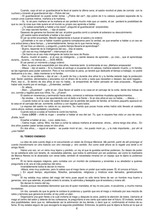 4
Cuando, cayo el sol un guardiacárcel le llevó al sastre la última cena, el sastre revolvió el plato de comida con la
cuchara y mirando al guardiacárcel dijo – Pobre del zar.
- El guardiacárcel no puedo evitar reírse - ¿Pobre del zar?, dijo pobre de ti tu cabeza quedará separada de tu
cuerpo unos cuantos metros mañana a la mañana.
- Si, lo sé pero mañana en la mañana el zar perderá mucho más que un sastre, el zar perderá la posibilidad de
que su oso la cosa que más quiere en el mundo su propio oso aprenda a hablar.
- ¿Tú sabes enseñarle a hablar a los osos?, preguntó el guardiacárcel sorprendido.
- Un viejo secreto familiar... – dijo el sastre.
Deseoso de ganarse los favores del zar, el pobre guardia corrió a contarle al soberano su descubrimiento:
¡¡El sastre sabía enseñarle a hablar a los osos!!
El zar se sintió encantado. Mandó rápidamente a buscar al sastre y le ordenó:
-¡¡Enséñale a mi oso a hablar nuestro gustaría complaceros pero la verdad, es que enseñar a hablar a un oso es
una ardua tarea y lleva tiempo... y lamentablemente, tiempo es lo que menos tengo...
-El zar hizo un silencio, y preguntó ¿cuánto tiempo llevaría el aprendizaje?
- Bueno, depende de la inteligencia del oso... Dijo el sastre.
- ¡¡El oso es muy inteligente!! – interrumpió el zar
– De hecho es el oso más inteligente de todos los osos de Rusia.
-Bueno, musitó el sastre... si el oso es inteligente... y siente deseos de aprender... yo creo... que el aprendizaje
duraría... duraría... no menos de...... DOS AÑOS.
El zar pensó un momento y luego ordenó:
- Bien, tu pena será suspendida por dos años, mientras tanto tú entrenarás al oso. ¡Mañana empezarás!
- Alteza - dijo el sastre – Si tu mandas al verdugo a ocuparse de mi cabeza, mañana estarán muerto, y mi familia,
se las ingeniará para poder sobrevivir. Pero si me conmutas la pena, yo tendré que dedicarle el tiempo a trabajar, no podré
dedicarme a tu oso... debo mantener a mi familia.
- Eso no es problema – dijo el zar – A partir de hoy y durante dos años tú y tu familia estarán bajo la protección
real. Serán vestidos, alimentados y educados con el dinero de la corte y nada que necesiten o deseen, les será negado...
Pero, eso sí... Si dentro de dos años el oso no habla... te arrepentirás de haber pensado en esta propuesta... Rogarás
haber sido muerto por el verdugo... ¿Entiendes, verdad?.
- Sí, alteza.
- Bien... ¡¡Guardias!! - gritó el zar –Que lleven al sastre a su casa en el carruaje de la corte, denle dos bolsas de
oro, comida y regalos para sus niños. Ya... ¡¡Fuera!!.
El sastre en reverencia y caminando hacia atrás, comenzó a retirarse mientras musitaba agradecimientos.
- No olvides - le dijo el zar apuntándolo con el dedo a la frente – Si en dos años el oso no habla... – Alteza... -
...Cuando todos en la casa del sastre lloraban por la pérdida del padre de familia, el hombre pequeño apareció en
la casa en el carruaje del zar, sonriente, eufórico y con regalos para todos.
La esposa del sastre no cabía en su asombro. Su marido que pocas horas antes había sido llevado al cadalso
volvía ahora, exitoso, acaudalado y exultante...
Cuando estuvo a solas el hombre le contó los hechos.
- Estás LOCO – chilló la mujer – enseñar a hablar al oso del zar. Tú, que ni siquiera has visto un oso de cerca,
¡Estás, loco!
Enseñar a hablar al oso... Loco, estás loco...
- Calma mujer, calma. Mira, me iban a cortar la cabeza mañana al amanecer, ahora... ahora tengo dos años... En
dos años pueden pasar tantas cosas en dos años.
En dos años... – siguió el sastre - se puede morir el zar... me puedo morir yo... y lo más importante... por ahí el
¡¡oso habla!!
EL TEMIDO ENEMIGO
La idea de este cuento llegó a mí escuchando un relato de Enrique Mariscal. Me permití, partir de allí prolongar el
cuento transformarlo en otra historia con otro mensaje y otro sentido. Así como está ahora se lo regalé una tarde a mí
amigo Norbi.
Había una vez, en un reino muy lejano y perdido, un rey al que le gustaba sentirse poderoso. Su deseo de poder
no se satisfacía sólo con tenerlo, él, necesitaba además, que todos lo admiraran por ser poderoso, así como la madrastra
de Blanca Nieves no le alcanzaba con verse bella, también él necesitaba mirarse en un espejo que le dijera lo poderoso
que era.
Él no tenía espejos mágicos, pero contaba con un montón de cortesanos y sirvientes a su alrededor a quienes
preguntarle si él, era el más poderoso del reino.
Invariablemente todos le decían lo mismo:
-Alteza, eres muy poderoso, pero tú sabes que el mago tiene un poder que nadie posee: Él, él conoce el futuro.
( En aquel tiempo, alquimistas, filósofos, pensadores, religiosos y místicos eran llamados, genéricamente
“magos”).
El rey estaba muy celoso del mago del reino pues aquel no sólo tenía fama de ser un hombre muy bueno y
generoso, sino que además, el pueblo entero lo amaba, lo admiraba y festejaba que él existiera y viviera allí.
No decían lo mismo del rey.
Quizás porque necesitaba demostrar que era él quien mandaba, el rey no era justo, ni ecuánime, y mucho menos
bondadoso.
Un día, cansado de que la gente le contara lo poderoso y querido que era el mago o motivado por esa mezcla de
celos y temores que genera la envidia, el rey urdió un plan:
Organizaría una gran fiesta a la cual invitaría al mago y después la cena, pediría la atención de todos. Llamaría al
mago al centro del salón y delante de los cortesanos, le preguntaría si era cierto que sabía leer el futuro. El invitado, tendría
dos posibilidades: decir que no, defraudando así la admiración de los demás, o decir que sí, confirmando el motivo de su
fama. El rey estaba seguro de que escogería la segunda posibilidad. Entonces, le pediría que le dijera la fecha en la que el
 