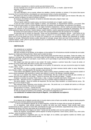 7
Comienzo a asustarme y a darme cuenta que esto tampoco sirve.
En ese momento veo a mi vecino que pasa por ahí cerca, en su auto. Lo insulto: -¡Qué me hizo!
Me grita:-¡Te falta el cochero!
-¡Ah! - digo yo.
Con gran dificultad y con su ayuda, sofreno los caballos y decido contratar un cochero. A los pocos días asume
funciones. Es un hombre formal y circunspecto con cara de poco humor y mucho conocimiento.
Me parece que ahora sí estoy preparado para disfrutar verdaderamente del regalo que me hicieron. Me subo, me
acomodo, asomo la cabeza y le indico al cochero a dónde ir.
Él conduce, él controla la situación, él decide la velocidad adecuada y elige la mejor ruta.
Yo... Yo disfruto el viaje.
"Hemos nacido, salido de nuestra casa y nos hemos encontrado con un regalo: nuestro cuerpo.
A poco de nacer nuestro cuerpo registró un deseo, una necesidad, un requerimiento instintivo, y se movió. Este
carruaje no serviría para nada si no tuviera caballos; ellos son los deseos, las necesidades, las pulsiones y los afectos.
Todo va bien durante un tiempo, pero en algún momento empezamos a darnos cuenta que estos deseos nos
llegaban por caminos un poco arriesgados y a veces peligrosos, y entonces tenemos necesidad de sofrenarlos. Aquí es
donde aparece la figura del cochero: nuestra cabeza, nuestro intelecto, nuestra capacidad de pensar racionalmente.
El cochero sirve para evaluar el camino, la ruta. Pero quienes realmente tiran del carruaje son tus caballos.
No permitas que el cochero los descuide. Tienen que ser alimentados y protegidos, porque... ¿qué harías sin los
caballos? ¿Qué sería de vos si fueras solamente cuerpo y cerebro? Si no tuvieras ningún deseo, ¿cómo sería la vida?
Sería como la de esa gente que va por el mundo sin contacto con sus emociones, dejando que solamente su cerebro
empuje el carruaje. Obviamente tampoco podés descuidar el carruaje, porque tiene que durar todo el proyecto. Y esto
implicará reparar, cuidar, afinar lo que sea necesario para su mantenimiento. Si nadie lo cuida, el carruaje se rompe, y si se
rompe se acabó el viaje..."
OBSTÁCULOS
Voy andando por un sendero.
Dejo que mis pies me lleven.
Mis ojos se posan en los árboles, en los pájaros, en las piedras. En el horizonte se recorte la silueta de una ciudad.
Agudizo la mirada para distinguirla bien. Siento que la ciudad me atrae.
Sin saber cómo, me doy cuenta de que en esta ciudad puedo encontrar todo lo que deseo. Todas mis metas, mis
objetivos y mis logros. Mis ambiciones y mis sueños están en esta ciudad. Lo que quiero conseguir, lo que necesito, lo que
más me gustaría ser, aquello a lo cual aspiro, o que intento, por lo que trabajo, lo que siempre ambicioné, aquello que sería
el mayor de mis éxitos.
Me imagino que todo eso está en esa ciudad. Sin dudar, empiezo a caminar hacia ella. A poco de andar, el
sendero se hace cuesta arriba. Me canso un poco, pero no me importa.
Sigo. Diviso una sombra negra, más adelante, en el camino. Al acercarme, veo que una enorme zanja me impide
mi paso. Temo... dudo.
Me enoja que mi meta no pueda conseguirse fácilmente. De todas maneras decido saltar la zanja. Retrocedo,
tomo impulso y salto... Consigo pasarla. Me repongo y sigo caminando.
Unos metros más adelante, aparece otra zanja. Vuelvo a tomar carrera y también la salto. Corro hacia la ciudad: el
camino parece despejado. Me sorprende un abismo que detiene mi camino. Me detengo. Imposible saltarlo
Veo que a un costado hay maderas, clavos y herramientas. Me doy cuenta de que está allí para construir un
puente. Nunca he sido hábil con mis manos... Pienso en renunciar. Miro la meta que deseo... y resisto.
Empiezo a construir el puente. Pasan horas, o días, o meses. El puente está hecho. Emocionado, lo cruzo. Y al
llegar al otro lado... descubro el muro. Un gigantesco muro frío y húmedo rodea la ciudad de mis sueños...
Me siento abatido... Busco la manera de esquivarlo. No hay caso. Debo escalarlo. La ciudad está tan cerca... No
dejaré que el muro impida mi paso.
Me propongo trepar. Descanso unos minutos y tomo aire... De pronto veo, a un costado del camino un niño que
me mira como si me conociera. Me sonríe con complicidad.
Me recuerda a mí mismo... cuando era niño.
Quizás por eso, me animo a expresar en voz alta mi queja: -¿Por qué tantos obstáculos entre mi objetivo y yo?
El niño se encoge de hombros y me contesta: -¿Por qué me lo preguntas a mí?
Los obstáculos no estaban antes de que tú llegaras... Los obstáculos los trajiste tú.
SUEÑOS DE SEMILLA
En el silencio de mi reflexión percibo todo mi mundo interno como si fuera una semilla, de alguna manera pequeña
e insignificante pero también pletórica de potencialidades.
...Y veo en sus entrañas el germen de un árbol magnífico, el árbol de mi propia vida en proceso de desarrollo.
En su pequeñez, cada semilla contiene el espíritu del árbol que será después. Cada semilla sabe cómo
transformarse en árbol, cayendo en tierra fértil, absorbiendo los jugos que la alimentan, expandiendo las ramas y el follaje,
llenándose de flores y de frutos, para poder dar lo que tienen que dar.
Cada semilla sabe cómo llegar a ser árbol. Y tantas son las semillas como son los sueños secretos.
Dentro de nosotros, innumerables sueños esperan el tiempo de germinar, echar raíces y darse a luz, morir como
semillas... para convertirse en árboles.
Árboles magníficos y orgullosos que a su vez nos digan, en su solidez, que oigamos nuestra voz interior, que
escuchemos la sabiduría de nuestros sueños semilla.
 