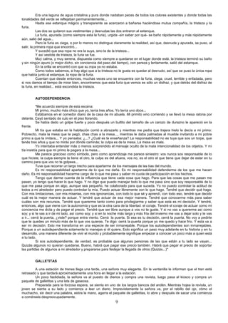 9
Era una laguna de agua cristalina y pura donde nadaban peces de todos los colores existentes y donde todas las
tonalidades del verde se reflejaban permanentemente...
Hasta ese estanque mágico y transparente se acercaron a bañarse haciéndose mutua compañía, la tristeza y la
furia.
Las dos se quitaron sus vestimentas y desnudas las dos entraron al estanque.
La furia, apurada (como siempre esta la furia), urgida -sin saber por qué- se baño rápidamente y más rápidamente
aún, salió del agua...
Pero la furia es ciega, o por lo menos no distingue claramente la realidad, así que, desnuda y apurada, se puso, al
salir, la primera ropa que encontró...
Y sucedió que esa ropa no era la suya, sino la de la tristeza...
Y así vestida de tristeza, la furia se fue.
Muy calma, y muy serena, dispuesta como siempre a quedarse en el lugar donde está, la tristeza terminó su baño
y sin ningún apuro (o mejor dicho, sin conciencia del paso del tiempo), con pereza y lentamente, salió del estanque.
En la orilla se encontró con que su ropa ya no estaba.
Como todos sabemos, si hay algo que a la tristeza no le gusta es quedar al desnudo, así que se puso la única ropa
que había junto al estanque, la ropa de la furia.
Cuentan que desde entonces, muchas veces uno se encuentra con la furia, ciega, cruel, terrible y enfadada, pero
si nos damos el tiempo de mirar bien, encontramos que esta furia que vemos es sólo un disfraz, y que detrás del disfraz de
la furia, en realidad... está escondida la tristeza.
AUTODEPENDENCIA
"Me acuerdo siempre de esta escena:
Mi primo, mucho más chico que yo, tenía tres años. Yo tenía uno doce...
Estábamos en el comedor diario de la casa de mi abuela. Mi primito vino corriendo y se llevó la mesa ratona por
delante. Cayó sentado de culo en el piso llorando.
Se había dado un golpe fuerte y poco después un bultito del tamaño de un carozo de durazno le apareció en la
frente.
Mi tía que estaba en la habitación corrió a abrazarlo y mientras me pedía que trajera hielo le decía a mi primo:
Pobrecito, mala la mesa que te pegó, chas chas a la mesa..., mientras le daba palmadas al mueble invitando a mi pobre
primo a que la imitara... Y yo pensaba: ¿...? ¿Cuál es la enseñanza? La responsabilidad no es tuya que sos un torpe, que
tenés tres años y que no mirás por dónde caminás; la culpa es de la mesa. La mesa es mala.
Yo intentaba entender más o menos sorprendido el mensaje oculto de la mala intencionalidad de los objetos. Y mi
tía insistía para que mi primo le pegara a la mesa...
Me parece gracioso como símbolo, pero como aprendizaje me parece siniestro: vos nunca sos responsable de lo
que hiciste, la culpa siempre la tiene el otro, la culpa es del afuera, vos no, es el otro el que tiene que dejar de estar en tu
camino para que vos no te golpees...
Tuve que recorrer un largo trecho para apartarme de los mensajes de las tías del mundo.
Es mi responsabilidad apartarme de lo que me daña. Es mi responsabilidad defenderme de los que me hacen
daño. Es mi responsabilidad hacerme cargo de lo que me pasa y saber mi cuota de participación en los hechos.
Tengo que darme cuenta de la influencia que tiene cada cosa que hago. Para que las cosas que me pasan me
pasen, yo tengo que hacer lo que hago. Y no digo que puedo manejar todo lo que me pasa sino que soy responsable de lo
que me pasa porque en algo, aunque sea pequeño, he colaborado para que suceda. Yo no puedo controlar la actitud de
todos a mi alrededor pero puedo controlar la mía. Puedo actuar libremente con lo que hago. Tendré que decidir qué hago.
Con mis limitaciones, con mis miserias, con mis ignorancias, con todo lo que sé y aprendí, con todo eso, tendré que decidir
cuál es la mejor manera de actuar. Y tendré que actuar de esa mejor manera. Tendré que conocerme más para saber
cuáles son mis recursos. Tendré que quererme tanto como para privilegiarme y saber que esta es mi decisión. Y tendré,
entonces, algo que viene con la autonomía y que es la otra cara de la libertad: el coraje. Tendré el coraje de actuar como mi
conciencia me dicta y de pagar el precio. Tendré que ser libre aunque a vos no te guste. Y si no vas a quererme así como
soy; y si te vas a ir de mi lado, así como soy; y si en la noche más larga y más fría del invierno me vas a dejar solo y te vas
a ir... cerrá la puerta, ¿viste? porque entra viento. Cerrá la puerta. Si esa es tu decisión, cerrá la puerta. No voy a pedirte
que te quedes un minuto más de lo que vos quieras. Te digo: cerrá la puerta porque yo me quedo y hace frío. Y esta va a
ser mi decisión. Esto me transforma en una especie de ser inmanejable. Porque los autodependientes son inmanejables.
Porque a un autodependiente solamente lo manejas si él quiere. Esto significa un paso muy adelante en tu historia y en tu
desarrollo, una manera diferente de vivir el mundo y probablemente signifique empezar a conocer un poco más a quien está
a tu lado.
Si sos autodependiente, de verdad, es probable que algunas personas de las que están a tu lado se vayan...
Quizás algunos no quieran quedarse. Bueno, habrá que pagar ese precio también. Habrá que pagar el precio de soportar
las partidas de algunos a mi alrededor y prepararse para festejar la llegada de otros (Quizás...)"
GALLETITAS
A una estación de trenes llega una tarde, una señora muy elegante. En la ventanilla le informan que el tren está
retrasado y que tardará aproximadamente una hora en llegar a la estación.
Un poco fastidiada, la señora va al puesto de diarios y compra una revista, luego pasa al kiosco y compra un
paquete de galletitas y una lata de gaseosa.
Preparada para la forzosa espera, se sienta en uno de los largos bancos del andén. Mientras hojea la revista, un
joven se sienta a su lado y comienza a leer un diario. Imprevistamente la señora ve, por el rabillo del ojo, cómo el
muchacho, sin decir una palabra, estira la mano, agarra el paquete de galletitas, lo abre y después de sacar una comienza
a comérsela despreocupadamente.
 