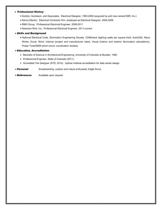 • Professional History
Gordon, Gumeson, and Associates: Electrical Designer, 1993-2004 (acquired by and now named SSR, Inc.)
Kenny Electric: Electrical Contractor firm, employed as Electrical Designer, 2004-2009
RMH Group: Professional Electrical Engineer, 2009-2011
Swanson Rink, Inc.: Professional Electrical Engineer, 2011-current
• Skills and Background
National Electrical Code, Illumination Engineering Society, COMcheck (lighting watts per square foot), AutoCAD, Navis
Works, Excel, Word, Internet (project and manufacturer sites), Visual (interior and exterior illumination calculations),
Power Tools/SKM (short circuit, coordination studies)
• Education, Accreditation
 Bachelor of Science in Architectural Engineering, University of Colorado at Boulder, 1992
 Professional Engineer, State of Colorado (2011)
 Accredited Tier Designer (ATD, 2014): Uptime Institute accreditation for data center design
• Personal Snowboarding, outdoor and nature enthusiast, Eagle Scout
• References Available upon request
 