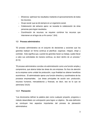 - Eficiencia: optimizar los resultados mediante el aprovechamiento de todos
los recursos.
- Grupo social: que se dé siempre en un organismo social.
- Colaboración del esfuerzo ajeno: se necesita la colaboración de otras
personas para lograr resultados.
- Coordinación de recursos: se requiere combinar los recursos que
intervienen en el logro de un fin común.” (9:6)
1.3 Proceso administrativo
“El proceso administrativo es el conjunto de decisiones y acciones que los
gerentes realizan en forma continua al planificar, organizar, integrar, dirigir y
controlar. Esto significa que, cuando los gerentes hacen su trabajo, suelen llevar
a cabo sus actividades de manera continua, es decir dentro de un proceso.”
(6:12)
“El proceso administrativo concibe a la administración como una función amplia y
comprensiva, que abarca todas las áreas de una empresa. Su foco de atención
es la empresa como unidad de producción, cuya finalidad es obtener beneficios
económicos. El administrador ejerce una función directiva y coordinadora de los
procesos empresariales. Las áreas principales de acción son: producción,
recursos humanos, mercadotecnia y finanzas, es decir, eso es lo que se
administra.”(9:23)
1.3.1 Planeación
“Los diccionarios definen la palabra plan como cualquier proyecto, programa o
método desarrollado con anticipación para lograr un objetivo. De esta definición
se concluyen tres aspectos importantes del proceso de planeación
administrativa:
3
 
