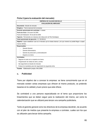 Ficha 2 (para la evaluación del mercado):
EMPRESA DE CALZADO MICHELLE
EVALUACIÓN DEL MERCADO
Documento: Estudio de mercado
Dirigido a: Todo el personal de la empresa
Duración aproximada de la actividad: 4 meses
Fecha de inicio: 2 de enero de 2009.
Fecha de finalización: 30 de abril de 2009.
Vigencia: Permanente en el alcance de la Ejecución de Plan Estratégico
Costo aproximado de ejecución: Q 120,000.00
Objetivo: Lograr establecer cual es el mercado que se desea abarcar y de que manera es posible llegar a captar
nuevos clientes.
Responsables:
- Gerente General
- Gerente Administrativo
- Gerente de producción y comercialización
- Experto en el tema
Actividades:
- Negociar el costo con un experto en el tema
- Programación de visitas de cobro y ventas
- Dar seguimiento al estudio de mercado
- Evaluar los resultados para dar seguimiento los siguientes años
Fuente: Elaboración propia. Año 2008
c. Publicidad
Tiene por objetivo dar a conocer la empresa: se tiene conocimiento que en el
mercado existen varias empresas que ofrecen el mismo producto, se pretende
basarse en la calidad y buen precio que esta ofrece.
Se contratará a una persona especializada en el tema que proporcione los
lineamientos que se deben seguir para la realización del mismo, así como la
calendarización que se utilizará para lanzar una campaña publicitaria.
Tanto el gerente general como los directivos de la empresa decidirán, de acuerdo
con el plan de medios que presente la empresa a contratar, cuales son los que
se utilizarán para lanzar dicha campaña.
66
 