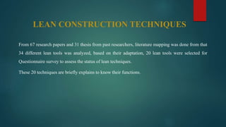 LEAN CONSTRUCTION TECHNIQUES
From 67 research papers and 31 thesis from past researchers, literature mapping was done from that
34 different lean tools was analyzed, based on their adaptation, 20 lean tools were selected for
Questionnaire survey to assess the status of lean techniques.
These 20 techniques are briefly explains to know their functions.
 