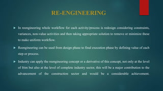 RE-ENGINEERING
 In reengineering whole workflow for each activity/process is redesign considering constraints,
variances, non-value activities and then taking appropriate solution to remove or minimize these
to make uniform workflow.
 Reengineering can be used from design phase to final execution phase by defining value of each
step or process.
 Industry can apply the reengineering concept or a derivative of this concept, not only at the level
of frim but also at the level of complete industry sector, this will be a major contribution to the
advancement of the construction sector and would be a considerable achievement.
 