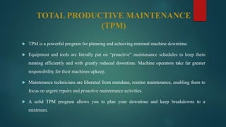 TOTAL PRODUCTIVE MAINTENANCE
(TPM)
 TPM is a powerful program for planning and achieving minimal machine downtime.
 Equipment and tools are literally put on “proactive” maintenance schedules to keep them
running efficiently and with greatly reduced downtime. Machine operators take far greater
responsibility for their machines upkeep.
 Maintenance technicians are liberated from mundane, routine maintenance, enabling them to
focus on urgent repairs and proactive maintenance activities.
 A solid TPM program allows you to plan your downtime and keep breakdowns to a
minimum.
 