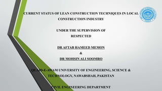 CURRENT STATUS OF LEAN CONSTRUCTION TECHNIQUES IN LOCAL
CONSTRUCTION INDUSTRY
UNDER THE SUPERVISION OF
RESPECTED
DR AFTAB HAMEED MEMON
&
DR MOHSIN ALI SOOMRO
QUAID-E-AWAM UNIVERSITY OF ENGINEERING, SCIENCE &
TECHNOLOGY, NAWABSHAH, PAKISTAN
CIVIL ENGINEERING DEPARTMENT
 