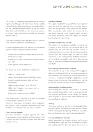 serverware|CONSULTING
The process of upgrading any product can be a virtual
nightmare and fraught with many issues that can lead to
a loss of functionality or even worse a complete failure
and the subsequent need to rollback to the last known
state. On the other hand it can also be a great success,
fix existing issues, increase functionality and ultimately
improve the ROI.
If you are considering an upgrade of any product there are
a few Golden Rules that are worth following.
Firstly you should answer some questions on the need to
upgrade from the perspective of the business:
•	 Is there anything that the upgrade will provide that
the business needs?
•	 Is there a cost to the business that can be translated
as a ROI?
•	 Is the upgrade cost budgeted for?
You should also review the technical implications:
•	 Will it fix a known issue?
•	 Does it provide additional required functionality?
•	 Does the upgrade provide a better working
experience?
•	 Will it enable you to work more efficiently?
•	 Will it make the system more secure and less
vulnerable to attack?
•	 Is the current version going end of life?
If the answer to all of the above is no, then you probably
have no need to upgrade at this point.
However, if the answers to the above points are positive
and suggest a need to upgrade then there are a number
of checks and safeguards that you should consider:
Latest Version/Upgrade
Read the information provided regarding the latest
version/upgrade. Understand the additional features that
it delivers and make sure they support at least one of the
questions above.
Check the Readme
The supplied readme file is probably the most important
document to check. Not only does it list new features
but it also tells you what’s been fixed in the new version.
More importantly it also outlines any issues with the
new version/upgrade. These could be issues that were
not issues previously and could impact on existing
functionality and requirements.
Check the compatibility web site
The product you are updating could be interacting with
a number of other products. The current version of one
product may not work with the upgraded version of
another. Sometimes the readme file of the documentation
supplied with the product does not have the latest
information so it is worth checking the latest information
at the vendors compatibility web site. A great starting
point is https://www.vmware.com/resources/compatibility/
search.php
Read the upgrade procedures carefully
This document is key to the success of the upgrade.
Watch out for little gotcha’s that can cause an upgrade to
fail. Sometimes one small line in the upgrade procedure
can mean a whole new thought process on how it should
or can be done. An upgrade of one product may mean that
you have to upgrade a number of associated products.
Understand the new functionality
When reading about the new functionality of an upgrade
take time to understand how it will be used operationally
and if there is any impact on the current functionality.
There may also be impact on the other interactions with
other products or solutions.
Training
Get trained on how to use the new functionality of the
version/upgrade. Sometimes the new features enables
entirely new ways of doing things. Make sure you get the
best out of what the new version/upgrade has to offer.
Conduct a health check/audit
Before undertaking an upgrade consider performing a
complete health check and audit of the existing system.
Is it working okay? Are there any issues that need to be
 