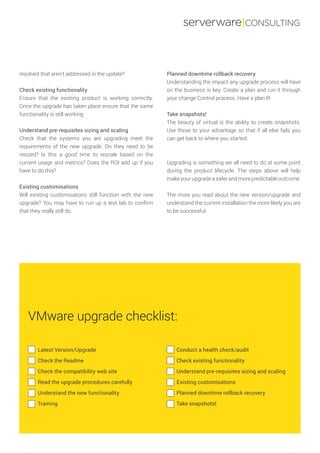 serverware|CONSULTING
Planned downtime rollback recovery
Understanding the impact any upgrade process will have
on the business is key. Create a plan and run it through
your change Control process. Have a plan B!
Take snapshots!
The beauty of virtual is the ability to create snapshots.
Use these to your advantage so that if all else fails you
can get back to where you started.
Upgrading is something we all need to do at some point
during the product lifecycle. The steps above will help
make your upgrade a safer and more predictable outcome.
The more you read about the new version/upgrade and
understand the current installation the more likely you are
to be successful.
resolved that aren’t addressed in the update?
Check existing functionality
Ensure that the existing product is working correctly.
Once the upgrade has taken place ensure that the same
functionality is still working
Understand pre-requisites sizing and scaling
Check that the systems you are upgrading meet the
requirements of the new upgrade. Do they need to be
resized? Is this a good time to rescale based on the
current usage and metrics? Does the ROI add up if you
have to do this?
Existing customisations
Will existing customisations still function with the new
upgrade? You may have to run up a test lab to confirm
that they really still do.
Latest Version/Upgrade
Check the Readme
Check the compatibility web site
Read the upgrade procedures carefully
Understand the new functionality
Training
Conduct a health check/audit
Check existing functionality
Understand pre-requisites sizing and scaling
Existing customisations
Planned downtime rollback recovery
Take snapshots!
VMware upgrade checklist:
 