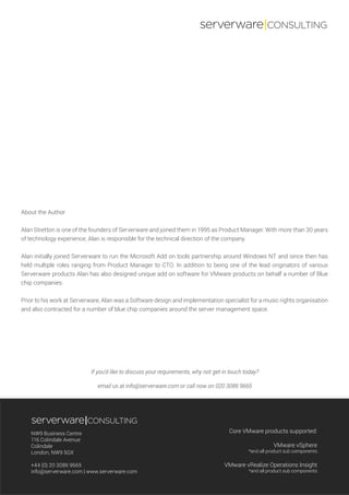 Core VMware products supported:
VMware vSphere
*and all product sub components
VMware vRealize Operations Insight
*and all product sub components
NW9 Business Centre
116 Colindale Avenue
Colindale
London, NW9 5GX
+44 (0) 20 3086 9665
info@serverware.com | www.serverware.com
serverware|CONSULTING
If you’d like to discuss your requirements, why not get in touch today?
email us at info@serverware.com or call now on 020 3086 9665
serverware|CONSULTING
About the Author
Alan Stretton is one of the founders of Serverware and joined them in 1995 as Product Manager. With more than 30 years
of technology experience, Alan is responsible for the technical direction of the company.
Alan initially joined Serverware to run the Microsoft Add on tools partnership around Windows NT and since then has
held multiple roles ranging from Product Manager to CTO. In addition to being one of the lead originators of various
Serverware products Alan has also designed unique add on software for VMware products on behalf a number of Blue
chip companies.
Prior to his work at Serverware, Alan was a Software design and implementation specialist for a music rights organisation
and also contracted for a number of blue chip companies around the server management space.
 
