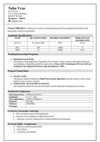 Career Objective: Looking for a creative and challenging job in knowledge based industry and
henceforth, to prove my potential.
Academic Qualification:
YEAR QUALIFICATION BOARD/UNIVERSITY PERCENTAGE
(AGGREGATE)
2011-15 B. Tech (CSE) RTU 67.25
2011 XII CBSE 71
2009 X CBSE 82.8
Training/Internship Programs
• Rajasthan travel Guide
Developed a Web application “Rajasthan Travel Guide” which contains information about the
tourist places in Rajasthan under the supervision of Genx Soft Technologies (P) Ltd., Software
training & Development Division using the platform J2EE.
Projects Undertaken
• MAZE GAME
The project aimed to implement Depth First Search algorithm and then search for the correct
path for maze to move, using C.
• EMPLOYEE MANAGMENT SYSTEM
Developed the project to store the information of the employees and maintain its details.
Technical Competence
Co-Extra Curricular Activities
• Was in mentors team of the department .
• Served as the coordinator in Open House 2013.
• took part in several competitions in annual college fest Resonance.
Personal Skills / Competence
• Effective communication skills.
• Team Player
• Flexibility and amiable
Operating Systems Windows (98/XP/7)
Languages C, C++, Java
Web Applications HTML, CSS(basics)
Database My SQL
Software
Packages
MS Office
Neha Vyas
67 2nd
Floor
17th
A Cross16th Main
BTM 2nd
STAGE
Bangalore – 560076
: 09680917607
 