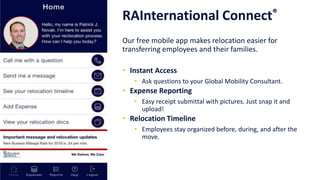 Technology
RAInternational Connect®
Our free mobile app makes relocation easier for
transferring employees and their families.
• Instant Access
• Ask questions to your Global Mobility Consultant.
• Expense Reporting
• Easy receipt submittal with pictures. Just snap it and
upload!
• Relocation Timeline
• Employees stay organized before, during, and after the
move.
 