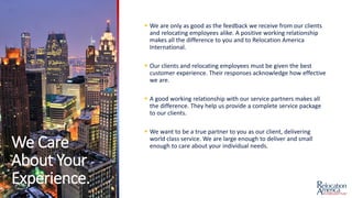 We Care
About Your
Experience.
 We are only as good as the feedback we receive from our clients
and relocating employees alike. A positive working relationship
makes all the difference to you and to Relocation America
International.
 Our clients and relocating employees must be given the best
customer experience. Their responses acknowledge how effective
we are.
 A good working relationship with our service partners makes all
the difference. They help us provide a complete service package
to our clients.
 We want to be a true partner to you as our client, delivering
world class service. We are large enough to deliver and small
enough to care about your individual needs.
 