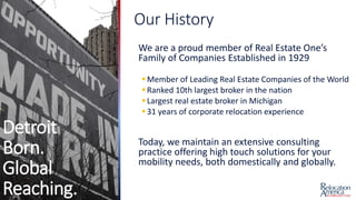 Detroit
Born.
Global
Reaching.
Our History
We are a proud member of Real Estate One’s
Family of Companies Established in 1929
Member of Leading Real Estate Companies of the World
Ranked 10th largest broker in the nation
Largest real estate broker in Michigan
31 years of corporate relocation experience
Today, we maintain an extensive consulting
practice offering high touch solutions for your
mobility needs, both domestically and globally.
 