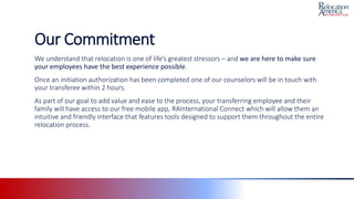 Our Commitment
We understand that relocation is one of life’s greatest stressors – and we are here to make sure
your employees have the best experience possible.
Once an initiation authorization has been completed one of our counselors will be in touch with
your transferee within 2 hours.
As part of our goal to add value and ease to the process, your transferring employee and their
family will have access to our free mobile app, RAInternational Connect which will allow them an
intuitive and friendly interface that features tools designed to support them throughout the entire
relocation process.
 
