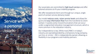 Service with
a personal
touch.
Our associates are committed to high touch service and offer
tailored solutions to fit your mobility program.
We offer exceptional client care through our unique, single
point of contact service delivery model.
Our model reduces costs, raises service levels and allows for
quick and easy information flow from the transferee to client
contact. It avoids costly miscommunications that can occur
under a segmented relocation management structure, which is
more common in the relocation industry.
Our independence is key. While many RMC’s in today’s
industry are owned/operated by a temporary living company,
van line, or similar – RAI is independently owned, allowing us
flexibility in our programs and mobility partners.
 
