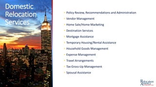 Domestic
Relocation
Services
• Policy Review, Recommendations and Administration
• Vendor Management
• Home Sale/Home Marketing
• Destination Services
• Mortgage Assistance
• Temporary Housing/Rental Assistance
• Household Goods Management
• Expense Management
• Travel Arrangements
• Tax Gross-Up Management
• Spousal Assistance
 