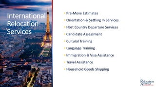 International
Relocation
Services
• Pre-Move Estimates
• Orientation & Settling In Services
• Host Country Departure Services
• Candidate Assessment
• Cultural Training
• Language Training
• Immigration & Visa Assistance
• Travel Assistance
• Household Goods Shipping
 