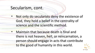 Secularism, cont. Not only do secularists deny the existence of God, they hold a belief in the centrality of science and the scientific method. Maintain that because death is final and there is not heaven, hell, or reincarnation, a person should engage in acts that contribute to the good of humanity in this world. 