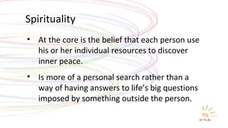 Spirituality At the core is the belief that each person use his or her individual resources to discover inner peace. Is more of a personal search rather than a way of having answers to life’s big questions imposed by something outside the person. 