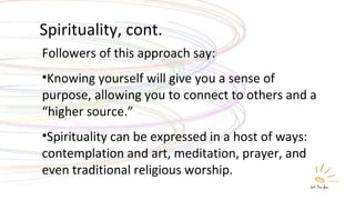 Spirituality, cont. Followers of this approach say: Knowing yourself will give you a sense of purpose, allowing you to connect to others and a “higher source.” Spirituality can be expressed in a host of ways: contemplation and art, meditation, prayer, and even traditional religious worship. 
