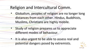 Religion and Intercultural Comm. Globalism, peoples of religion are no longer long distances from each other. Hindus, Buddhists, Muslims, Christians are highly mobile. Study of religion prepares us to appreciate different modes of behaviour. It is also urgent to be able to assess real and potential dangers posed by extremists. 