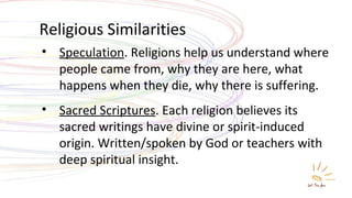 Religious Similarities Speculation . Religions help us understand where people came from, why they are here, what happens when they die, why there is suffering. Sacred Scriptures . Each religion believes its sacred writings have divine or spirit-induced origin. Written/spoken by God or teachers with deep spiritual insight. 