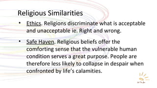 Religious Similarities Ethics . Religions discriminate what is acceptable and unacceptable ie. Right and wrong. Safe Haven . Religious beliefs offer the comforting sense that the vulnerable human condition serves a great purpose. People are therefore less likely to collapse in despair when confronted by life’s calamities. 
