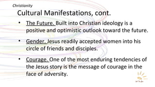 Cultural Manifestations, cont. The Future.  Built into Christian ideology is a positive and optimistic outlook toward the future. Gender.  Jesus readily accepted women into his circle of friends and disciples. Courage.  One of the most enduring tendencies of the Jesus story is the message of courage in the face of adversity. Christianity 