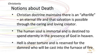 Notions about Death Christian doctrine maintains there is an “afterlife” – an eternal life and that salvation is possible through the caring and loving creator. The human soul is immortal and is destined to spend eternity in the presence of God in heaven. Hell is sheer torture and is reserved for the damned who will be cast into the furnace of fire.  Christianity 