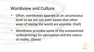 Worldview and Culture Often, worldviews operate at an unconscious level so we are not even aware that other ways of seeing the world are possible. (Hall) Worldview provides some of the unexamined underpinnings for perception and the nature of reality. (Dana) 